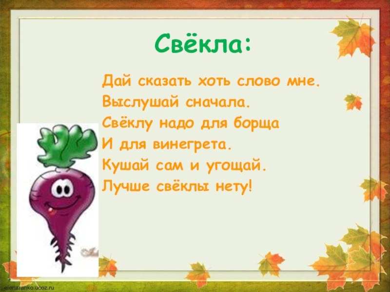 Свёкла:Дай сказать хоть слово мне.Выслушай сначала.Свёклу надо для борщаИ для винегрета.Кушай сам и угощай.Лучше свёклы нету!