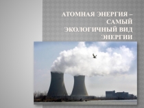 Презентация к уроку по ОБЖ Атомная энергия -самый экологичный вид энергии