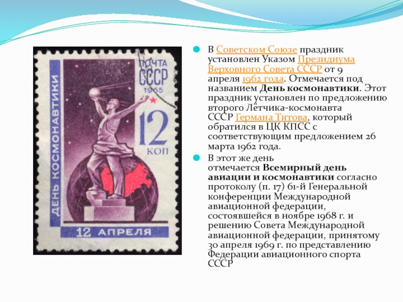 В Советском Союзе праздник установлен Указом Президиума Верховного Совета СССР от 9 апреля 1962 года. Отмечается под названием День космонавтики. Этот праздник установлен