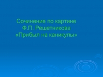 Презентация по русскому языку на тему Сочинение по картине Ф.П. Решетникова Прибыл на каникулы