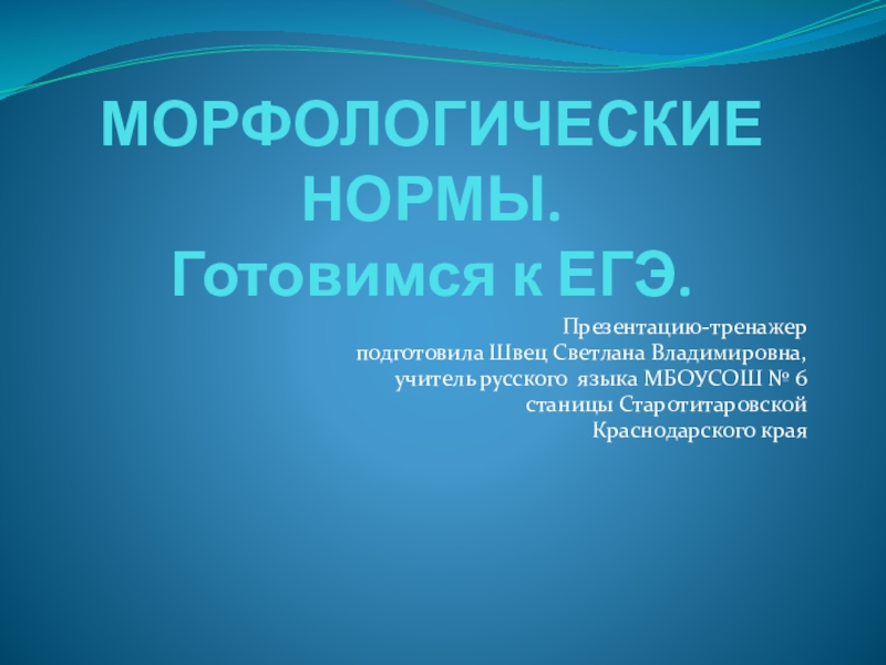 МОРФОЛОГИЧЕСКИЕ НОРМЫ.  Готовимся к ЕГЭ.Презентацию-тренажер подготовила Швец Светлана Владимировна, учитель русского языка МБОУСОШ № 6 станицы