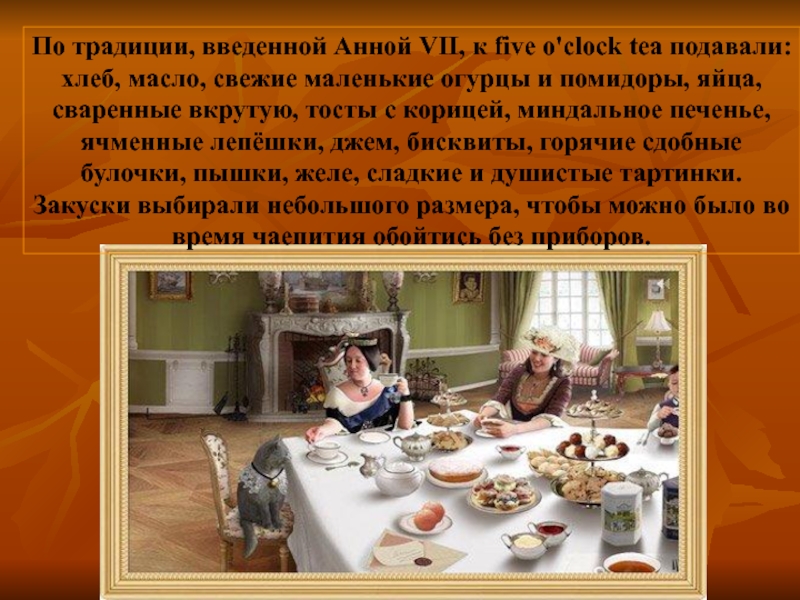 По традиции, введенной Анной VII, к five o'clock tea подавали: хлеб, масло, свежие маленькие огурцы и помидоры,