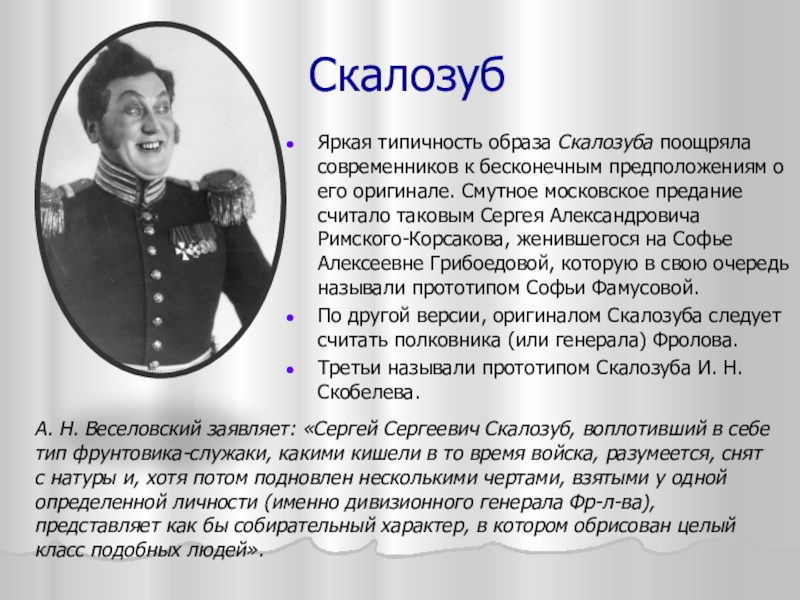 СкалозубЯркая типичность образа Скалозуба поощряла современников к бесконечным предположениям о его оригинале. Смутное московское предание считало таковым