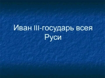 Презентация Иван III – государь всея Руси.