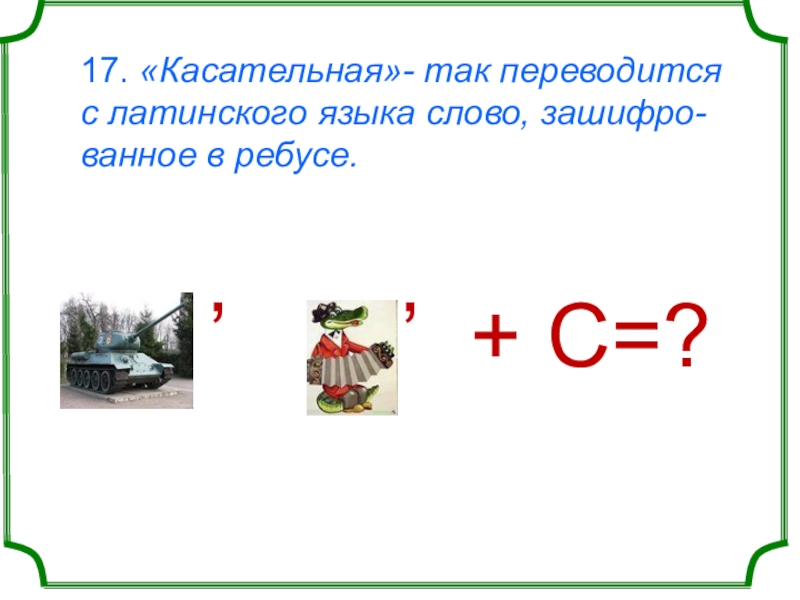 17. «Касательная»- так переводится с латинского языка слово, зашифро-ванное в ребусе.     ʼ