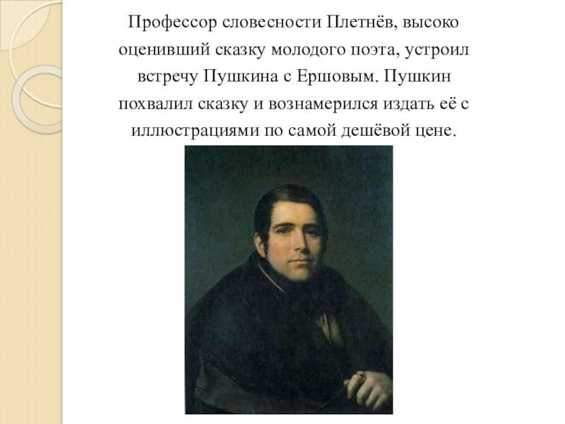 Профессор словесности Плетнёв, высокооценивший сказку молодого поэта, устроилвстречу Пушкина с Ершовым. Пушкинпохвалил сказку и вознамерился издать её