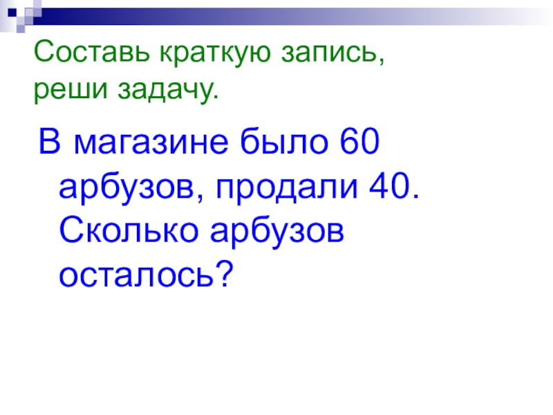 Составь краткую запись, реши задачу.В магазине было 60 арбузов, продали 40. Сколько арбузов осталось?