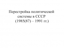 Перестройка политической системы в СССР (1985 (87) - 1991 гг)