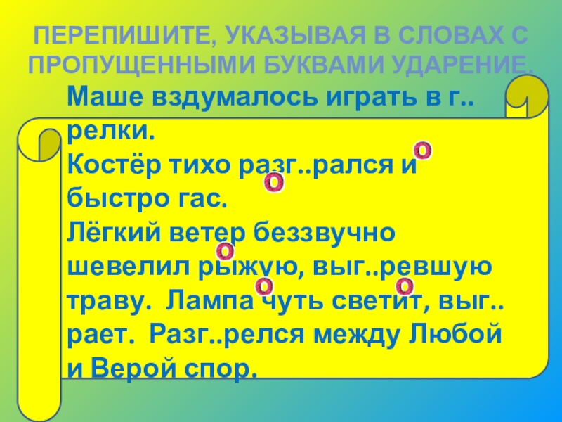 ПЕРЕПИШИТЕ, УКАЗЫВАЯ В СЛОВАХ С ПРОПУЩЕННЫМИ БУКВАМИ УДАРЕНИЕ.Маше вздумалось играть в г..релки.Костёр тихо разг..рался и быстро гас.Лёгкий