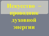 Презентация по искусству на тему Искусство – проводник духовной энергии. 8 класс.