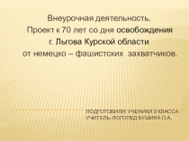 Внеурочная деятельность. Проект к 70 лет со дня освобождения г. Льгова Курской области от немецко – фашистских захватчиков.