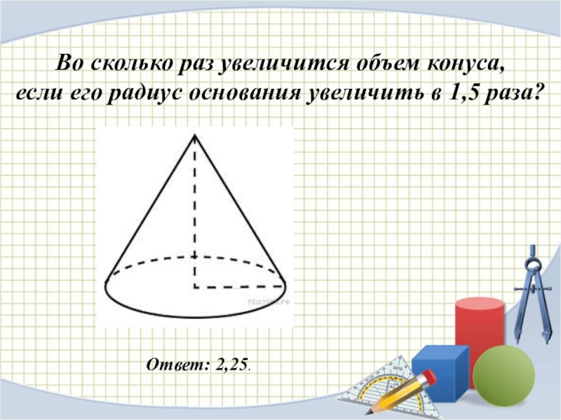 Во сколько раз увеличится объем конуса, если его радиус основания увеличить в 1,5 раза?Ответ: 2,25.