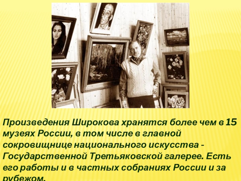 Произведения Широкова хранятся более чем в 15 музеях России, в том числе в главной сокровищнице национального искусства