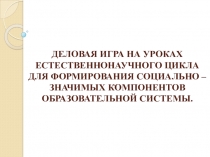 Презентация по химии  ДЕЛОВАЯ ИГРА НА УРОКАХ ЕСТЕСТВЕННОНАУЧНОГО ЦИКЛА ДЛЯ ФОРМИРОВАНИЯ СОЦИАЛЬНО – ЗНАЧИМЫХ КОМПОНЕНТОВ ОБРАЗОВАТЕЛЬНОЙ СИСТЕМЫ