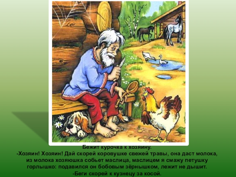 Бежит курочка к хозяину.-Хозяин! Хозяин! Дай скорей коровушке свежей травы, она даст молока, из молока хозяюшка собьет
