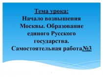 ПрезентацияТема урока: Начало возвышения Москвы. Образование единого Русского государства. Самостоятельная работа№3