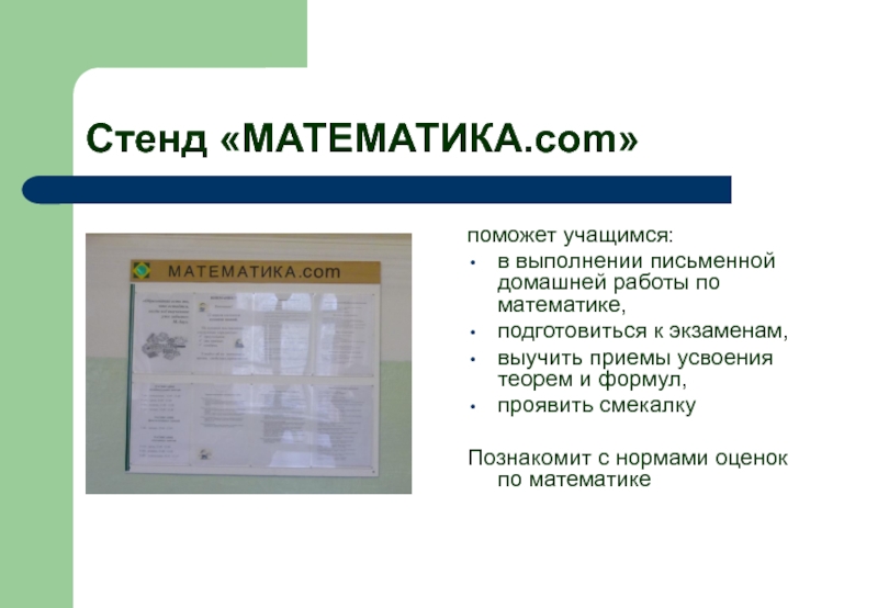 Стенд «МАТЕМАТИКА.com»поможет учащимся:в выполнении письменной домашней работы по математике,подготовиться к экзаменам,выучить приемы усвоения теорем и формул,проявить смекалкуПознакомит