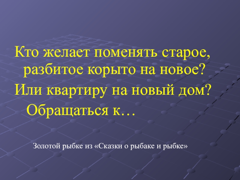 Кто желает поменять старое, разбитое корыто на новое? Или квартиру на новый дом?  Обращаться к…Золотой рыбке