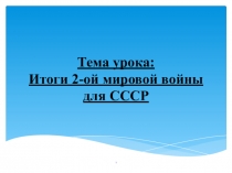 Тема урока: Итоги 2-ой мировой войны для СССР