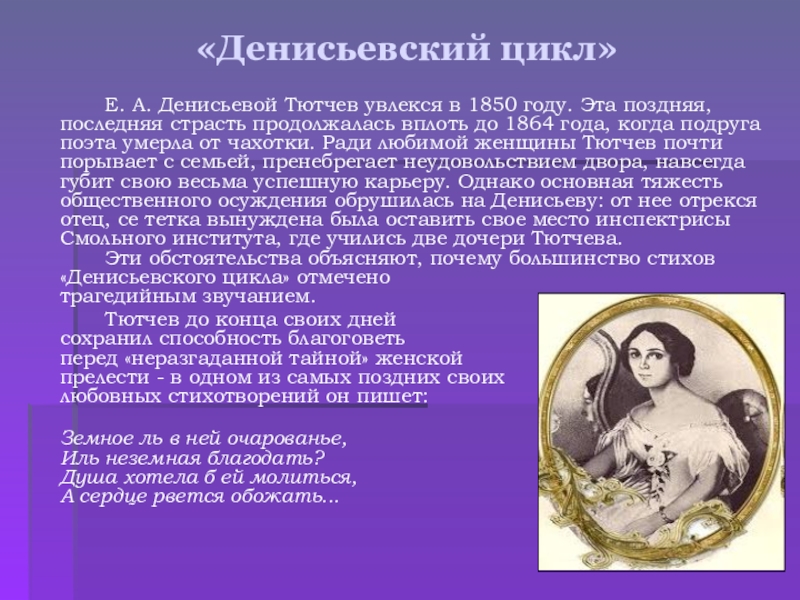 «Денисьевский цикл» Е. А. Денисьевой Тютчев увлекся в 1850 году. Эта поздняя, последняя страсть продолжалась вплоть до