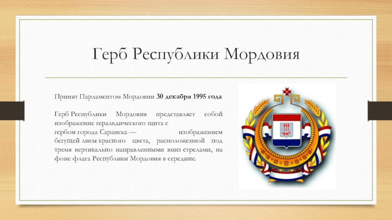Герб Республики МордовияПринят Парламентом Мордовии 30 декабря 1995 годаГерб Республики Мордовия представляет собой изображение геральдического щита с гербом города Саранска — изображением бегущей лисы красного цвета,