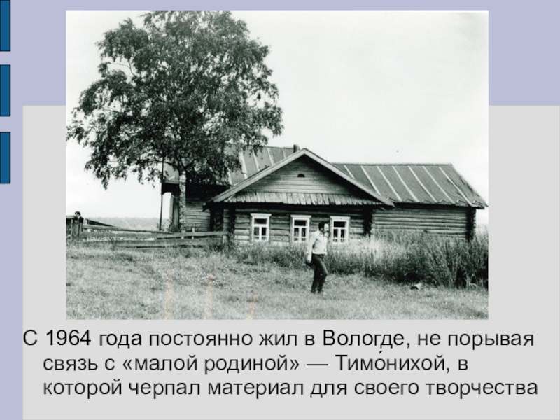 С 1964 года постоянно жил в Вологде, не порывая связь с «малой родиной» — Тимо́нихой, в которой черпал материал для своего