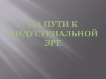 Презентация по истории на тему  На пути к индустриальной эре (7 класс)