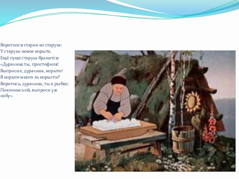 Воротился старик ко старухе:У старухи новое корыто.Ещё пуще старуха бранится:«Дурачина ты, простофиля!Выпросил, дурачина, корыто!В корыте много ль