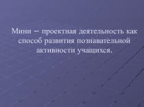 Мини – проектная деятельность как способ развития познавательной активности учащихся.