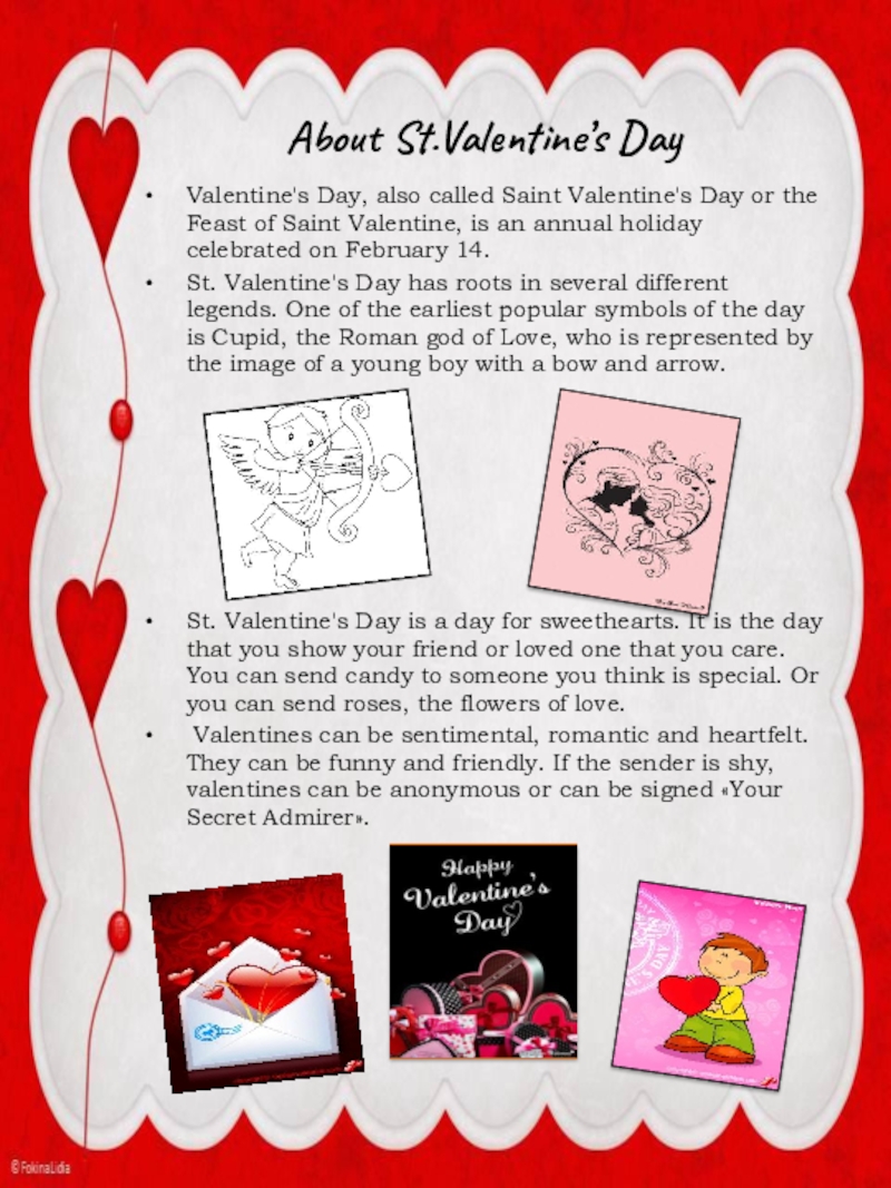 About St.Valentine’s DayValentine's Day, also called Saint Valentine's Day or the Feast of Saint Valentine, is an