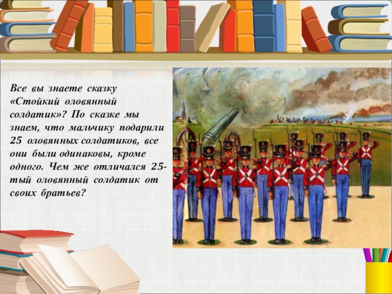 Все вы знаете сказку «Стойкий оловянный солдатик»? По сказке мы знаем, что мальчику подарили 25 оловянных солдатиков,