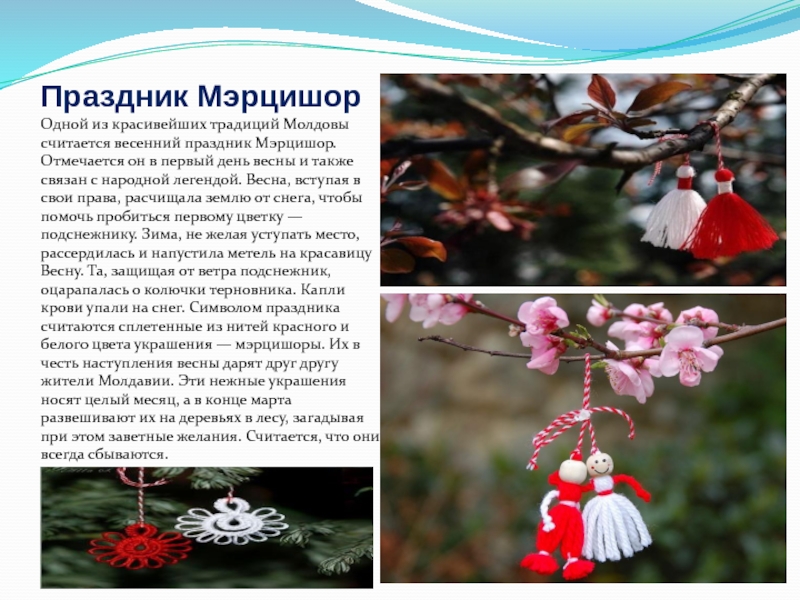 Праздник МэрцишорОдной из красивейших традиций Молдовы считается весенний праздник Мэрцишор. Отмечается он в первый день весны и