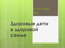 Классный час по теме  Здоровые дети в здоровой семье