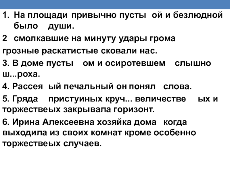 1.	На площади 	привычно пусты	ой и безлюдной	было	души. 2	смолкавшие	на минуту удары громагрозные раскатистые сковали нас. 3. В доме пусты	ом