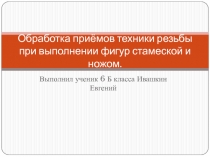 Презентация по технологии 6 класс на тему ( Обработка приемов техники резьбы при выполнении фигур стамеской и ножом)