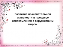 Презентация по теме Развитие познавательной активности в процессе ознакомления с окружающим миром