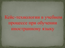 Презентация: Кейс-технологии в учебном процессе при обучении иностранному языку