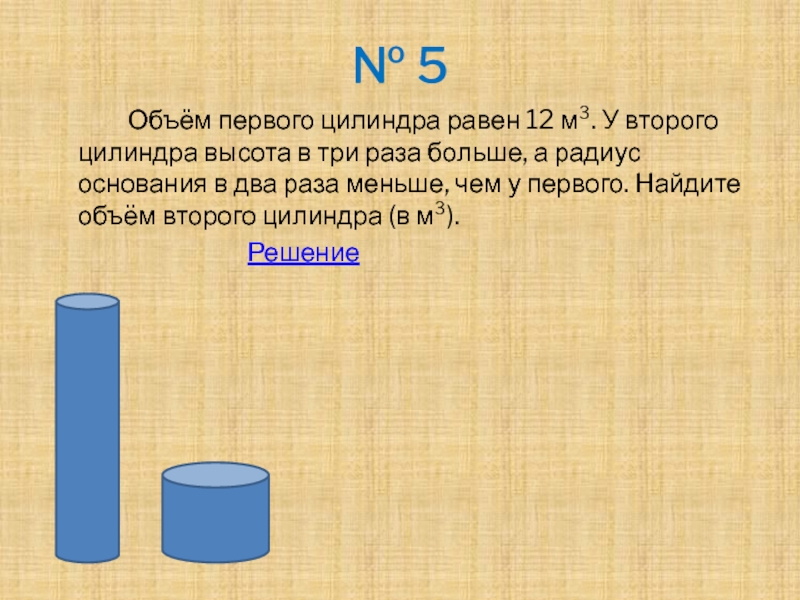 № 5		Объём первого цилиндра равен 12 м³. У второго цилиндра высота в три раза больше, а радиус