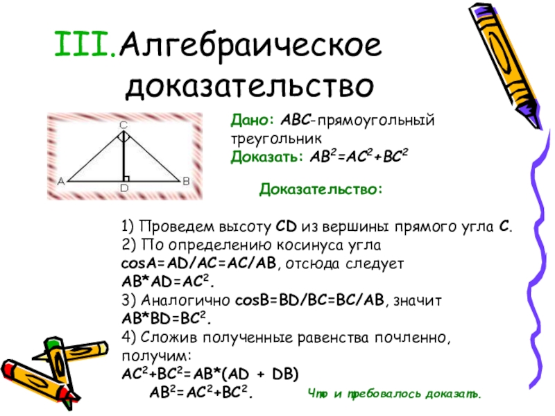 Алгебраическое доказательствоДано: ABC-прямоугольный треугольникДоказать: AB2=AC2+BC2                                          Доказательство: 1) Проведем высоту CD из вершины прямого угла С. 2) По определению косинуса угла
