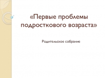 Презентация к родительскому собранию Первые проблемы подросткового возраста