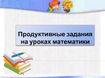 Выступление на методсовете Использование продуктивных заданий на уроках математики