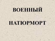 Презентация по ИЗО на тему ВОЕННЫЙ НАТЮРМОРТ