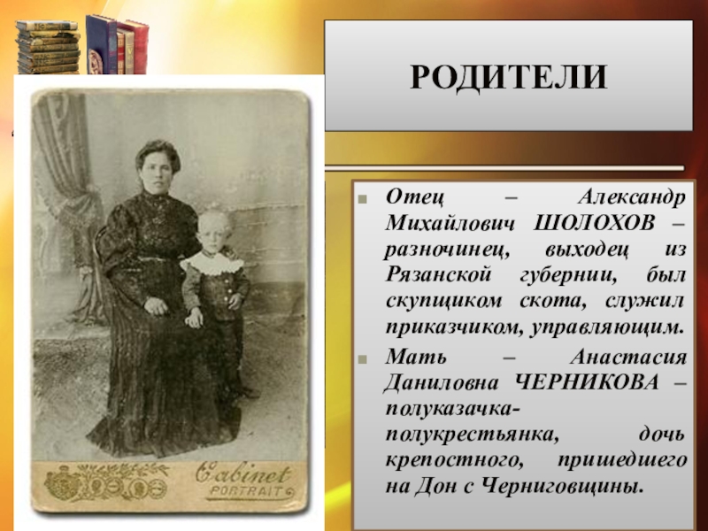 РОДИТЕЛИОтец – Александр Михайлович ШОЛОХОВ – разночинец, выходец из Рязанской губернии, был скупщиком скота, служил приказчиком, управляющим.Мать