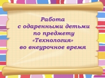 Презентация Работа с одаренными детьми по предмету Технология во внеурочное время