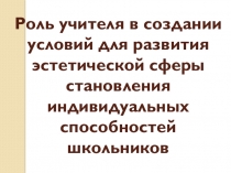 Презентация по теме:Роль учителя в создании условий для развития эстетической сферы становления индивидуальных способностей школьников