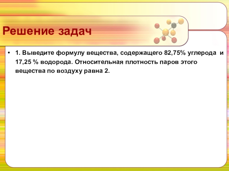 Решение задач1. Выведите формулу вещества, содержащего 82,75% углерода  и 17,25 % водорода. Относительная плотность паров этого вещества