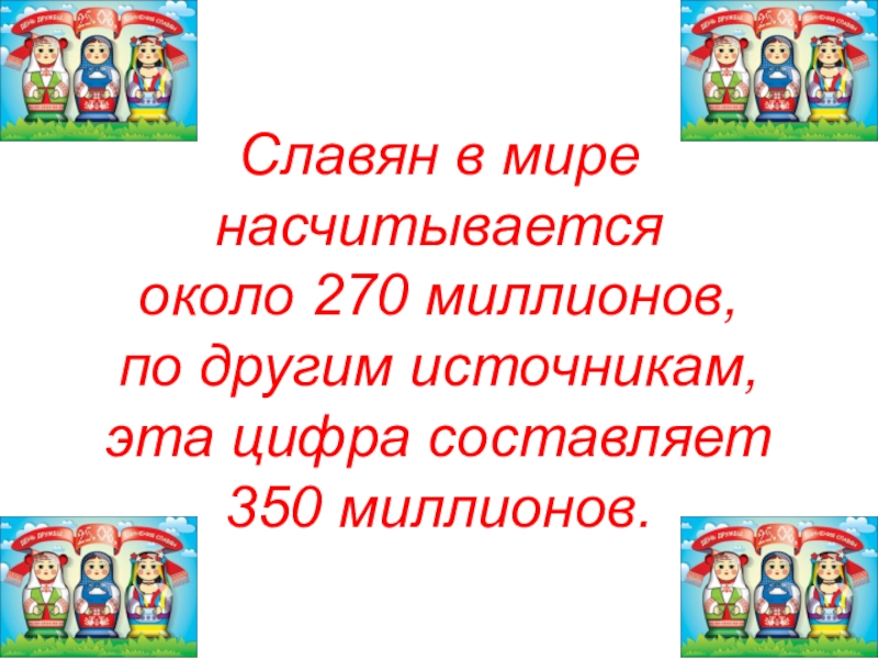 Славян в мире насчитывается около 270 миллионов, по другим источникам, эта цифра составляет 350 миллионов.