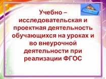 Презентация Учебно – исследовательская и проектная деятельность обучающихся на уроках и во внеурочной деятельности при реализации ФГОС
