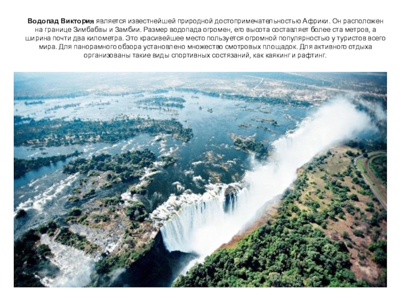Водопад Виктория является известнейшей природной достопримечательностью Африки. Он расположен на границе Зимбабвы и Замбии. Размер водопада огромен,