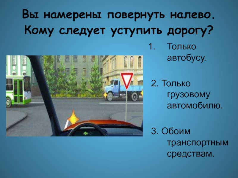 Уступить дорогу автобусу. Вы намерены повернуть налево кому следует уступить дорогу. Вы намерены повернуть налево. Вы намерены повернуть налево ПДД. При повороте налево вы должны уступить дорогу обоим транспортным.